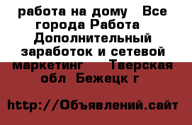 работа на дому - Все города Работа » Дополнительный заработок и сетевой маркетинг   . Тверская обл.,Бежецк г.